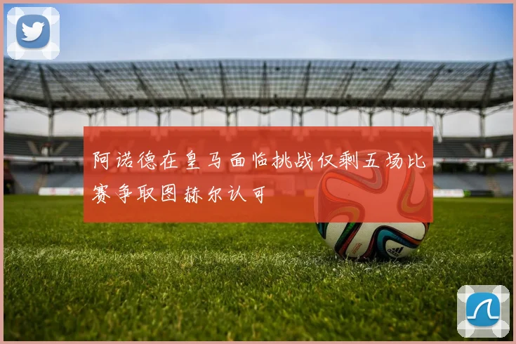 阿诺德在皇马面临挑战仅剩五场比赛争取图赫尔认可