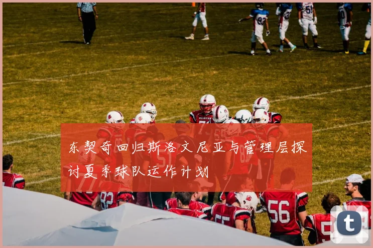 东契奇回归斯洛文尼亚与管理层探讨夏季球队运作计划