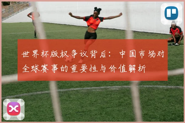 世界杯版权争议背后：中国市场对全球赛事的重要性与价值解析