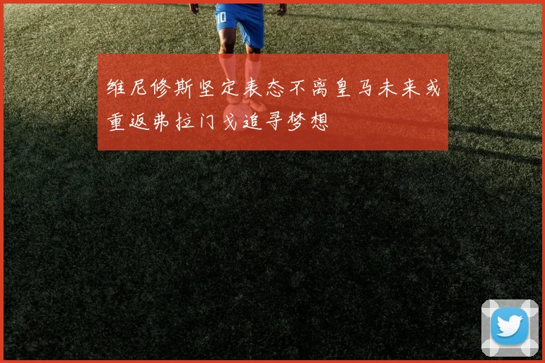 维尼修斯坚定表态不离皇马未来或重返弗拉门戈追寻梦想