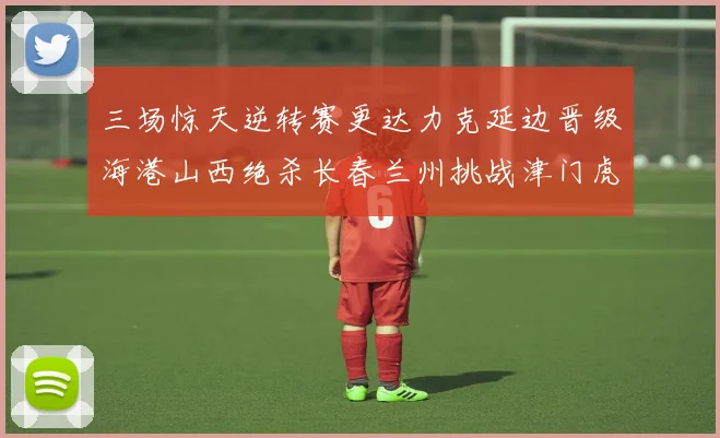 三场惊天逆转赛更达力克延边晋级海港山西绝杀长春兰州挑战津门虎
