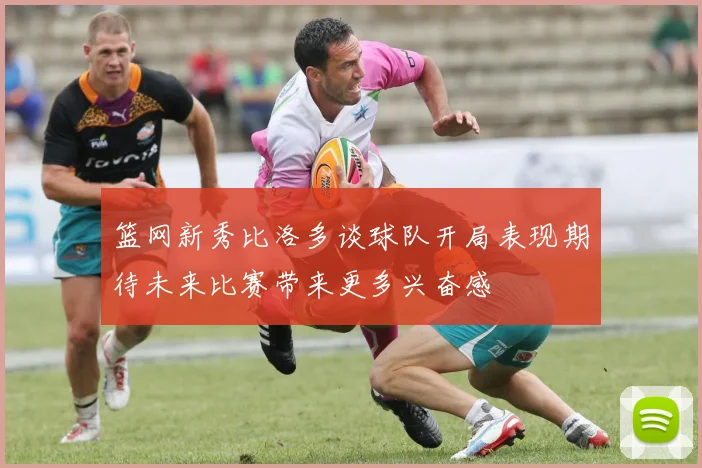 篮网新秀比洛多谈球队开局表现期待未来比赛带来更多兴奋感