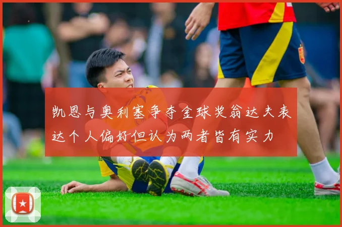 凯恩与奥利塞争夺金球奖翁达夫表达个人偏好但认为两者皆有实力