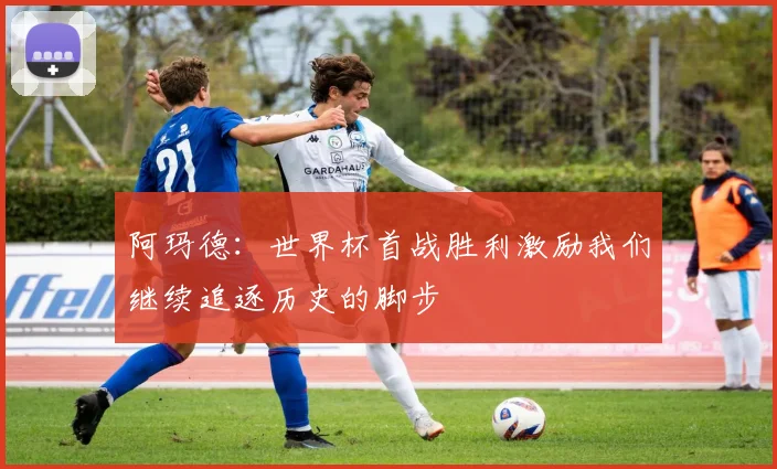 阿玛德：世界杯首战胜利激励我们继续追逐历史的脚步