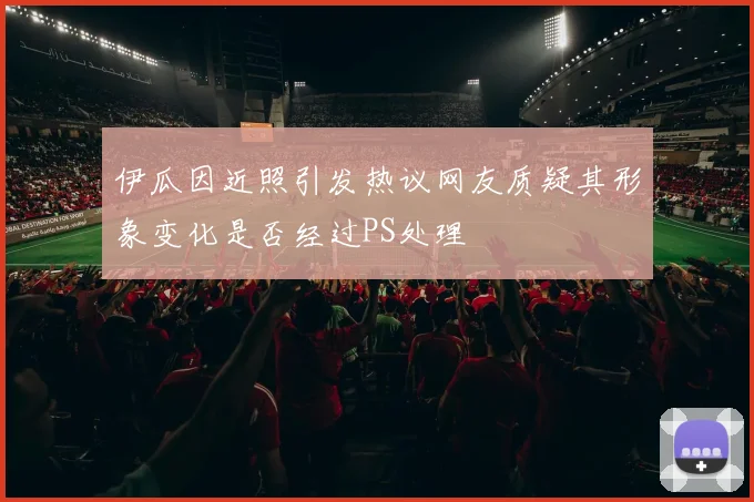 伊瓜因近照引发热议网友质疑其形象变化是否经过PS处理