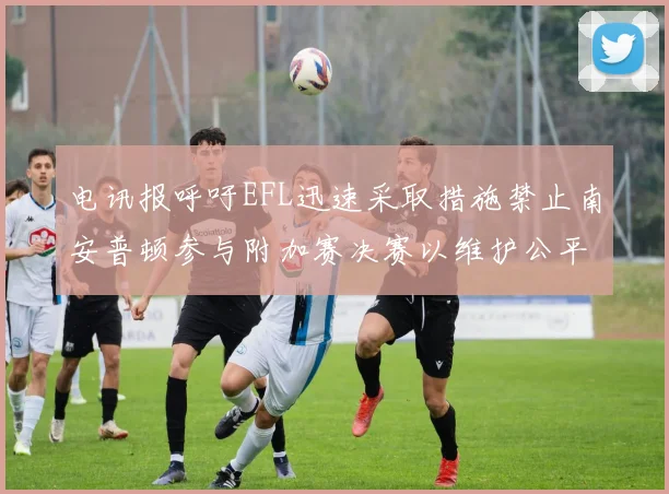 电讯报呼吁EFL迅速采取措施禁止南安普顿参与附加赛决赛以维护公平竞争