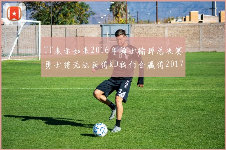 TT表示如果2016年骑士输掉总决赛勇士将无法获得KD我们会赢得2017和2018年总冠军