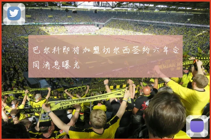 巴尔科即将加盟切尔西签约六年合同消息曝光