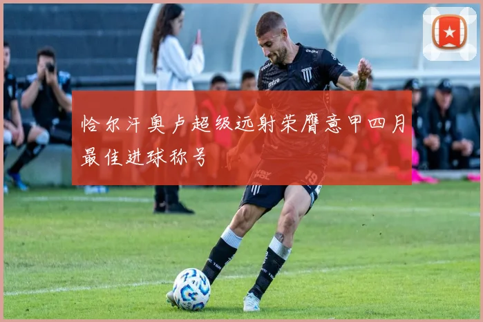 恰尔汗奥卢超级远射荣膺意甲四月最佳进球称号