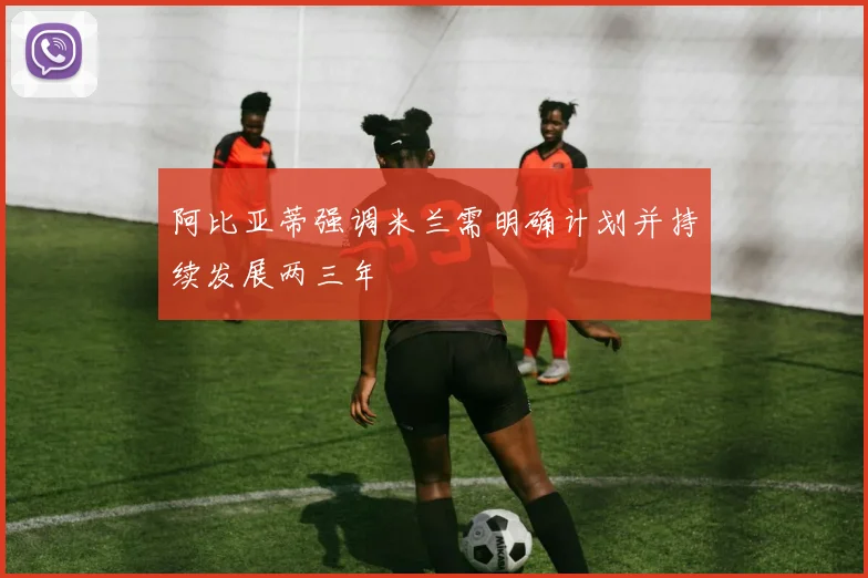 阿比亚蒂强调米兰需明确计划并持续发展两三年